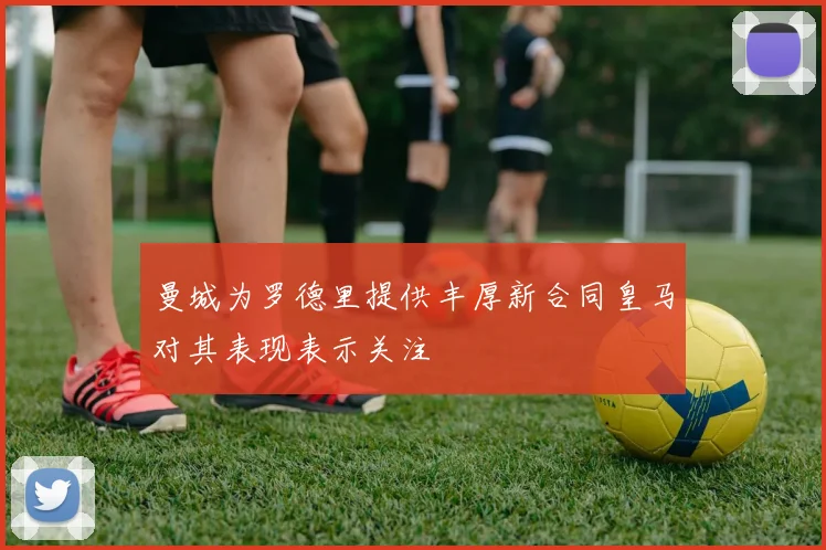 曼城为罗德里提供丰厚新合同皇马对其表现表示关注