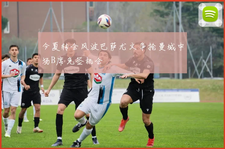 今夏转会风波巴萨尤文争抢曼城中场B席免签机会