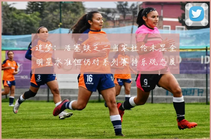 追梦：活塞缺乏二当家杜伦未显全明星水准但仍对系列赛持乐观态度