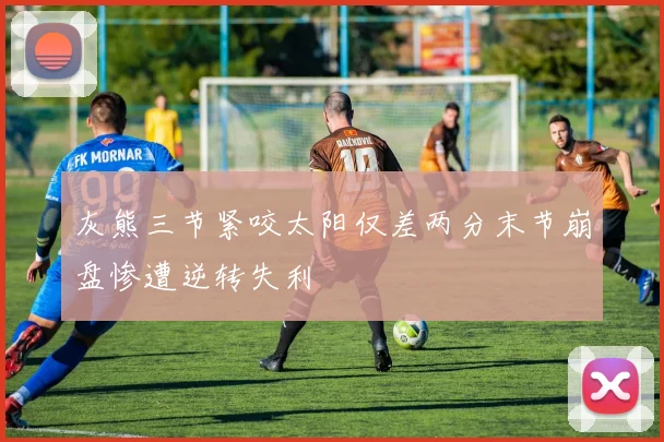 灰熊三节紧咬太阳仅差两分末节崩盘惨遭逆转失利