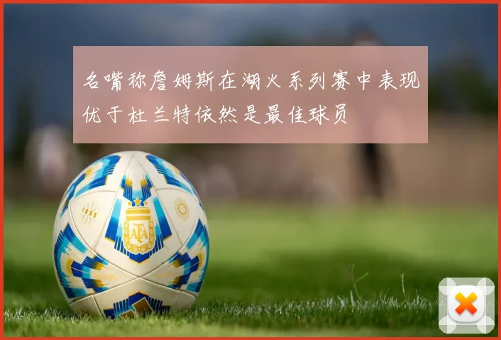 名嘴称詹姆斯在湖火系列赛中表现优于杜兰特依然是最佳球员
