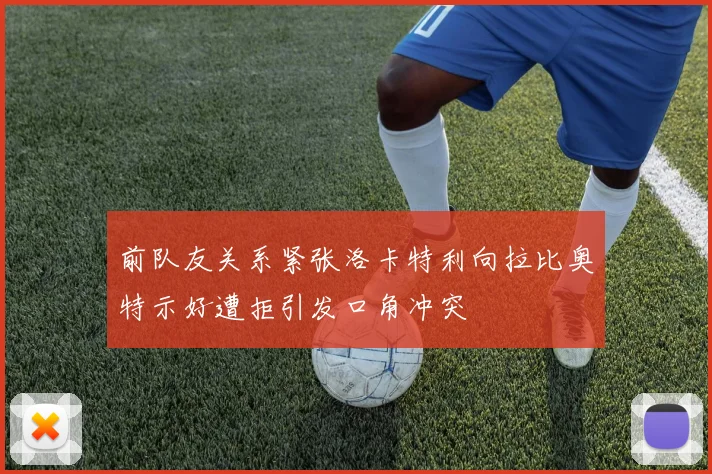 前队友关系紧张洛卡特利向拉比奥特示好遭拒引发口角冲突