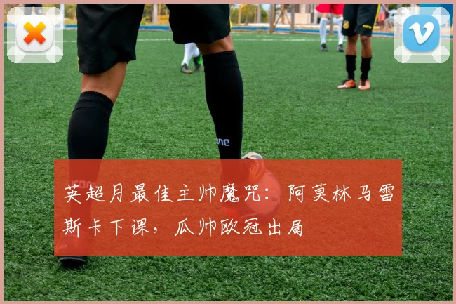 英超月最佳主帅魔咒：阿莫林马雷斯卡下课，瓜帅欧冠出局