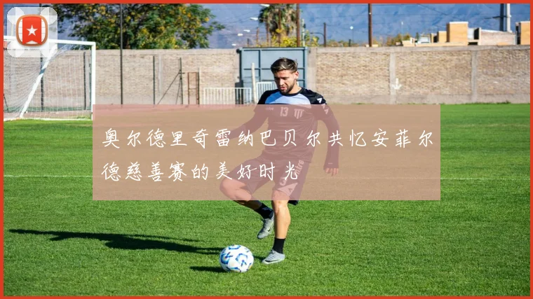 奥尔德里奇雷纳巴贝尔共忆安菲尔德慈善赛的美好时光