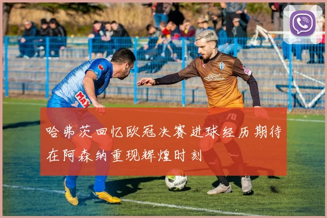 哈弗茨回忆欧冠决赛进球经历期待在阿森纳重现辉煌时刻
