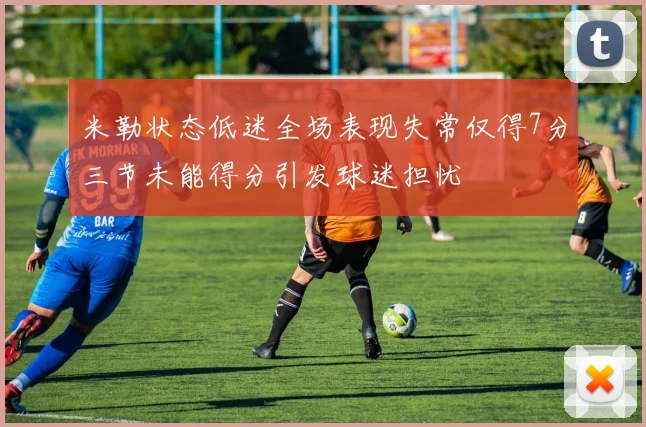 米勒状态低迷全场表现失常仅得7分三节未能得分引发球迷担忧