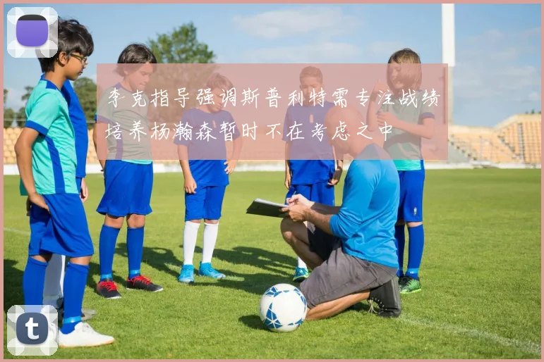 李克指导强调斯普利特需专注战绩培养杨瀚森暂时不在考虑之中