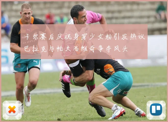 卡尔赛后庆祝身穿少女粉引发热议巴拉克与帕夫洛维奇争夺风头