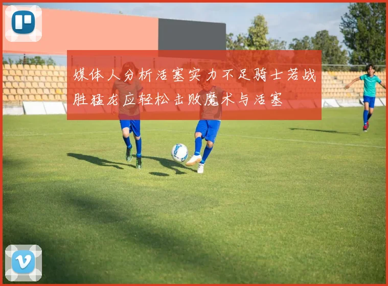 媒体人分析活塞实力不足骑士若战胜猛龙应轻松击败魔术与活塞