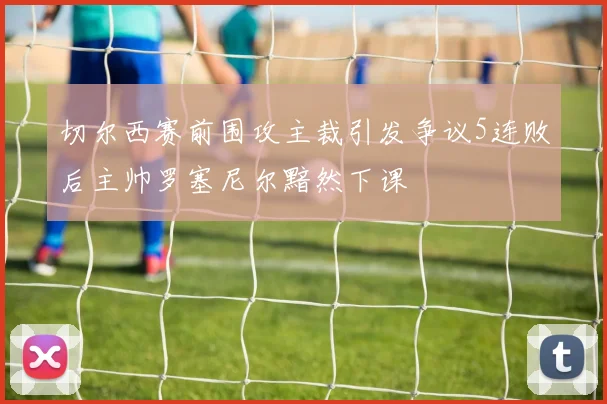 切尔西赛前围攻主裁引发争议5连败后主帅罗塞尼尔黯然下课