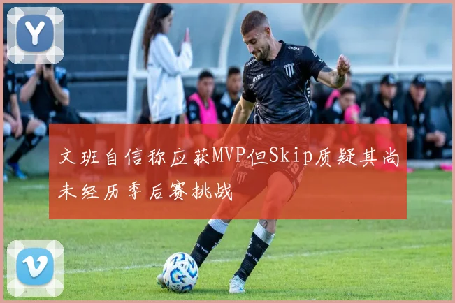 文班自信称应获MVP但Skip质疑其尚未经历季后赛挑战