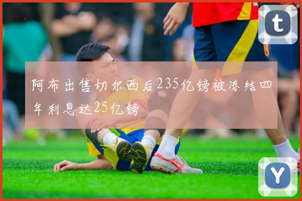 阿布出售切尔西后235亿镑被冻结四年利息达25亿镑