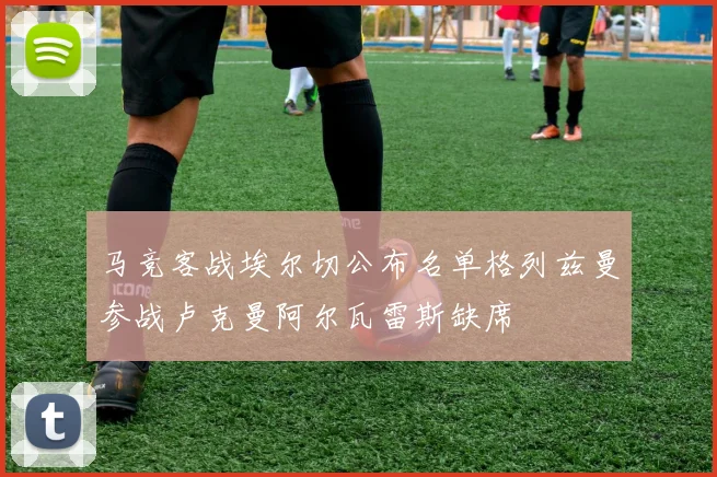 马竞客战埃尔切公布名单格列兹曼参战卢克曼阿尔瓦雷斯缺席