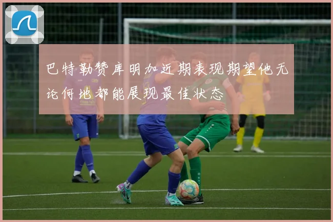 巴特勒赞库明加近期表现期望他无论何地都能展现最佳状态