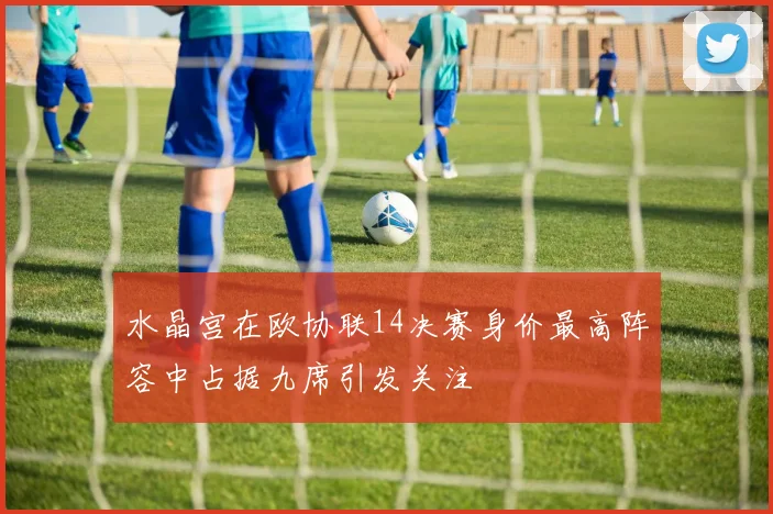 水晶宫在欧协联14决赛身价最高阵容中占据九席引发关注