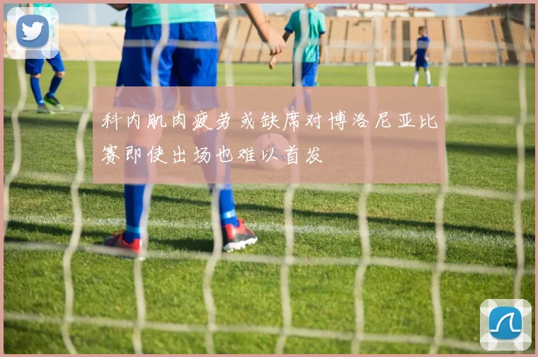 科内肌肉疲劳或缺席对博洛尼亚比赛即使出场也难以首发