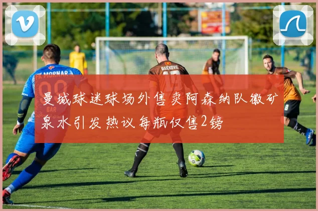 曼城球迷球场外售卖阿森纳队徽矿泉水引发热议每瓶仅售2镑