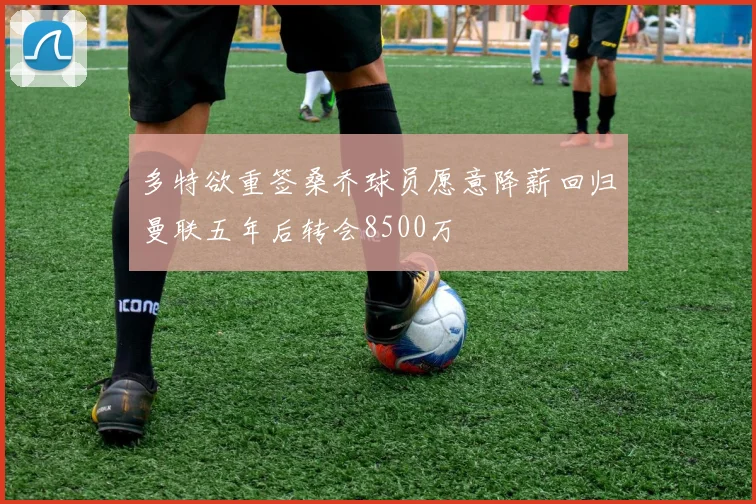多特欲重签桑乔球员愿意降薪回归曼联五年后转会8500万