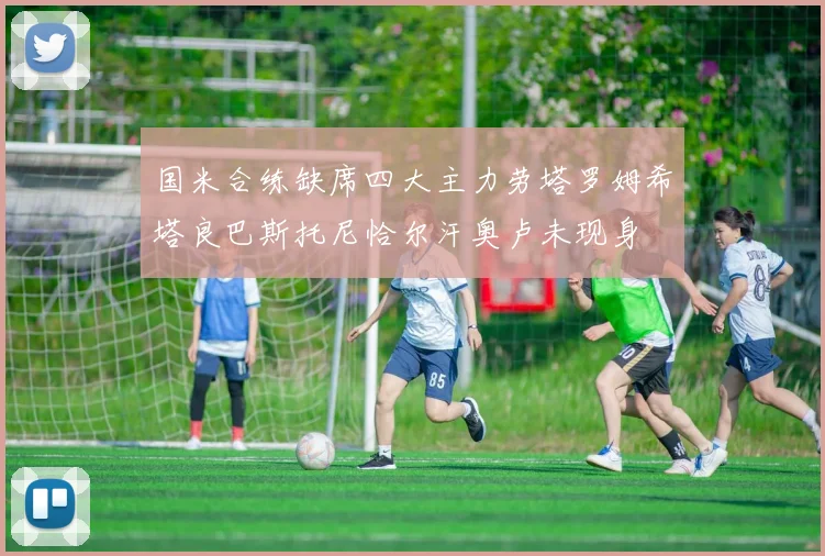 国米合练缺席四大主力劳塔罗姆希塔良巴斯托尼恰尔汗奥卢未现身