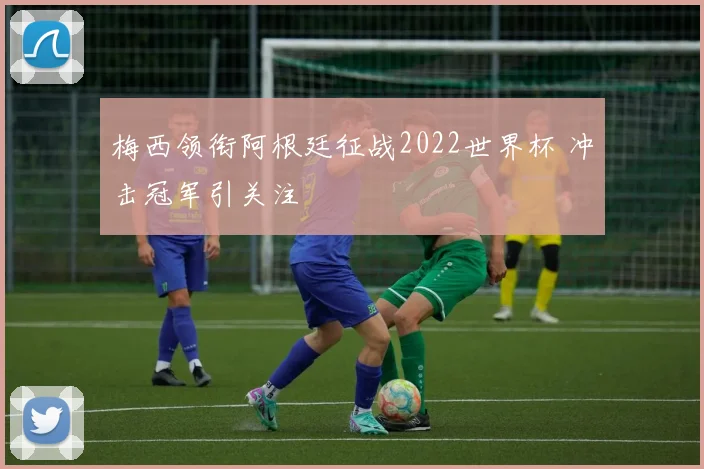 梅西领衔阿根廷征战2022世界杯 冲击冠军引关注