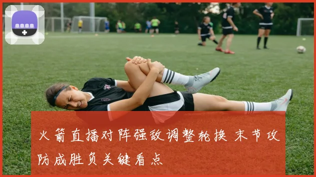 火箭直播对阵强敌调整轮换 末节攻防成胜负关键看点