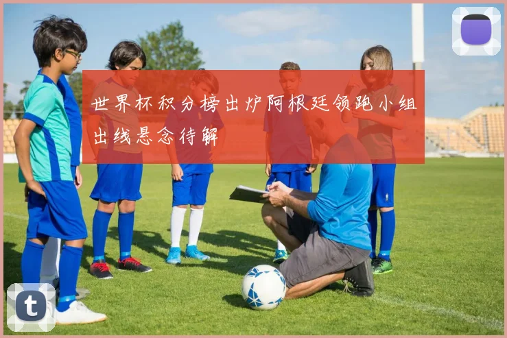 世界杯积分榜出炉阿根廷领跑小组出线悬念待解