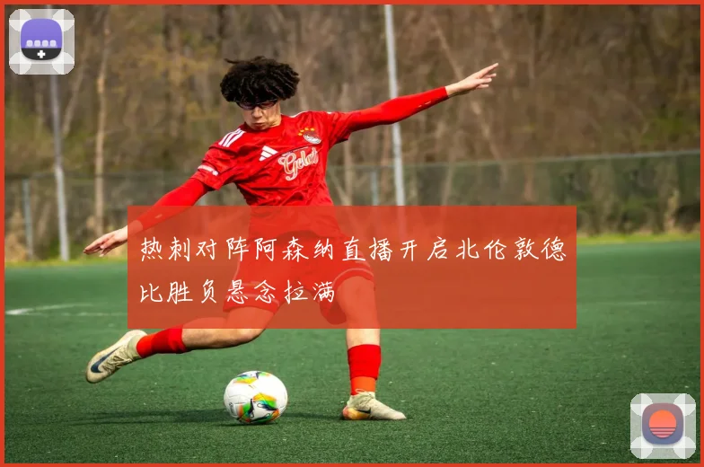 热刺对阵阿森纳直播开启北伦敦德比胜负悬念拉满