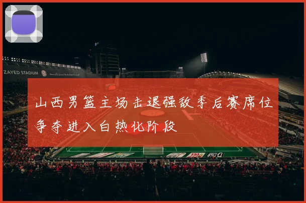 山西男篮主场击退强敌季后赛席位争夺进入白热化阶段